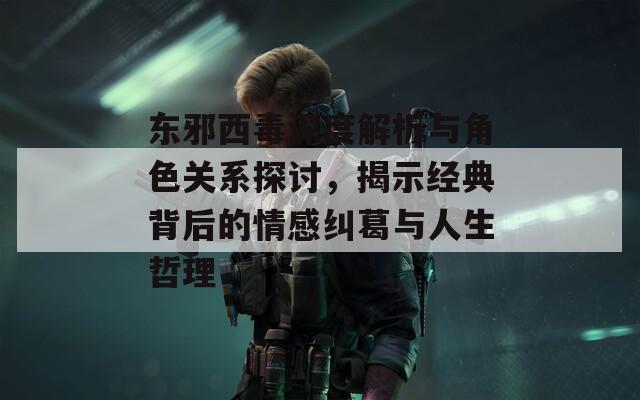 东邪西毒深度解析与角色关系探讨，揭示经典背后的情感纠葛与人生哲理