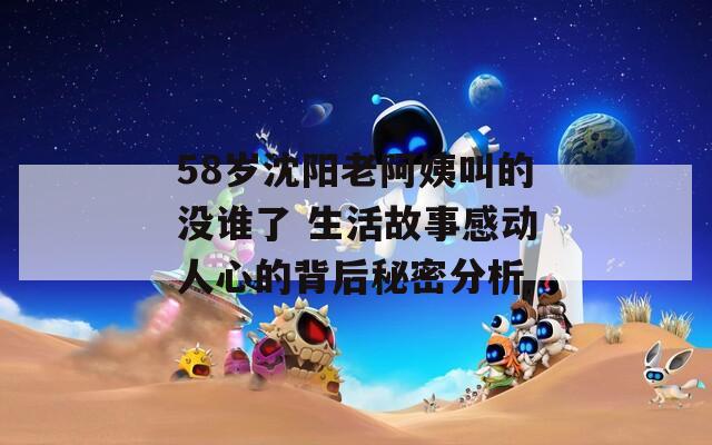 58岁沈阳老阿姨叫的没谁了 生活故事感动人心的背后秘密分析  第1张