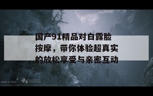 国产91精品对白露脸按摩，带你体验超真实的放松享受与亲密互动