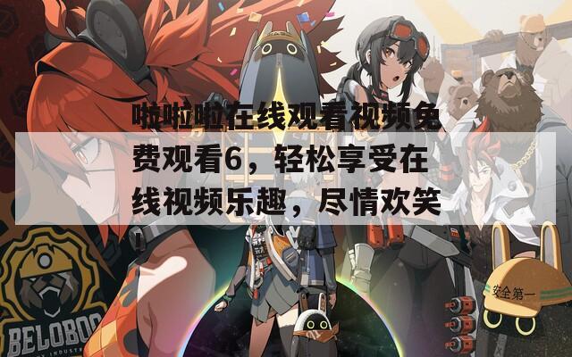 啦啦啦在线观看视频免费观看6，轻松享受在线视频乐趣，尽情欢笑！