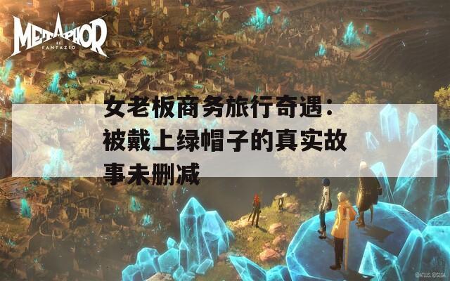 女老板商务旅行奇遇：被戴上绿帽子的真实故事未删减