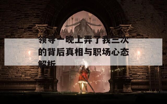 领导一晚上弄了我三次的背后真相与职场心态解析