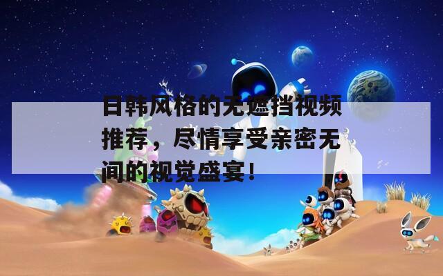 日韩风格的无遮挡视频推荐，尽情享受亲密无间的视觉盛宴！