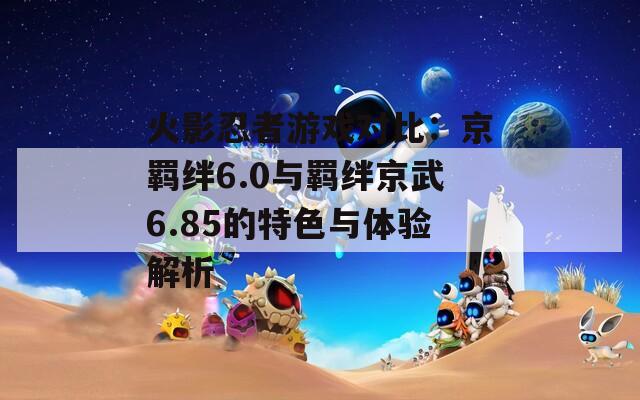 火影忍者游戏对比：京羁绊6.0与羁绊京武6.85的特色与体验解析