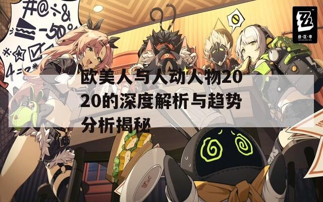 欧美人与人动人物2020的深度解析与趋势分析揭秘