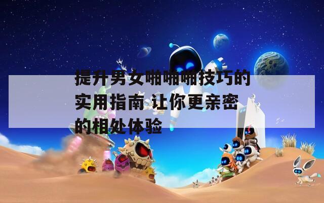提升男女啪啪啪技巧的实用指南 让你更亲密的相处体验
