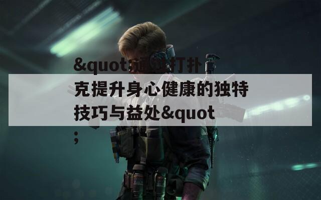 &quot;通过打扑克提升身心健康的独特技巧与益处&quot;