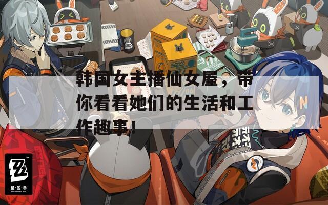 韩国女主播仙女屋，带你看看她们的生活和工作趣事！
