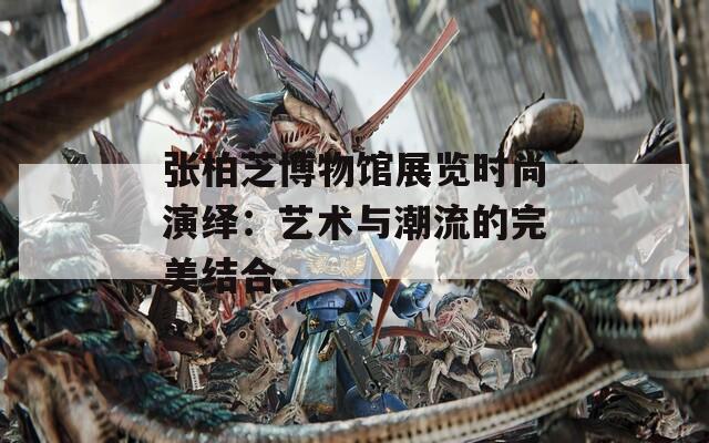 张柏芝博物馆展览时尚演绎：艺术与潮流的完美结合
