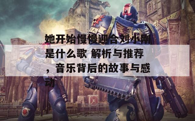她开始慢慢迎合刘小刚是什么歌 解析与推荐，音乐背后的故事与感动  第1张