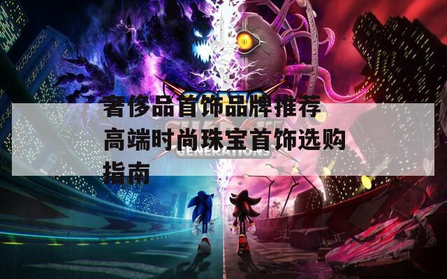 奢侈品首饰品牌推荐 高端时尚珠宝首饰选购指南