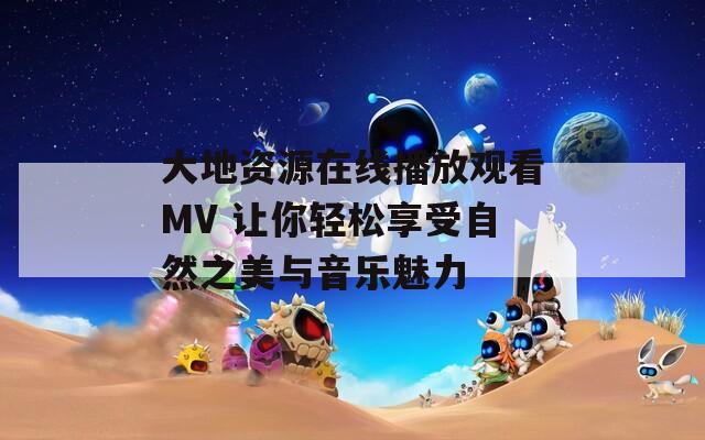 大地资源在线播放观看MV 让你轻松享受自然之美与音乐魅力