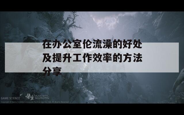 在办公室伦流澡的好处及提升工作效率的方法分享