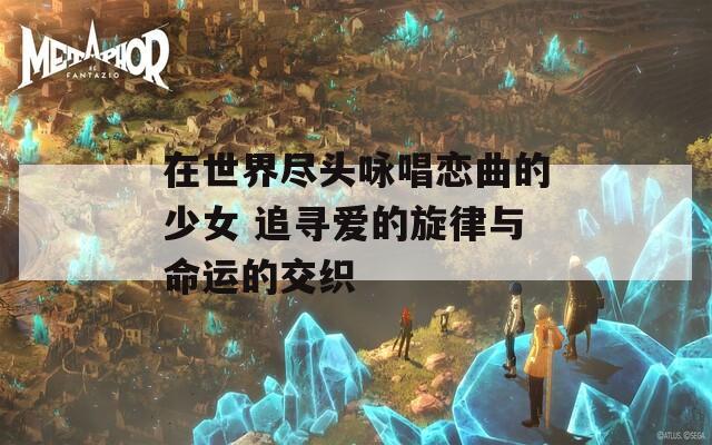 在世界尽头咏唱恋曲的少女 追寻爱的旋律与命运的交织