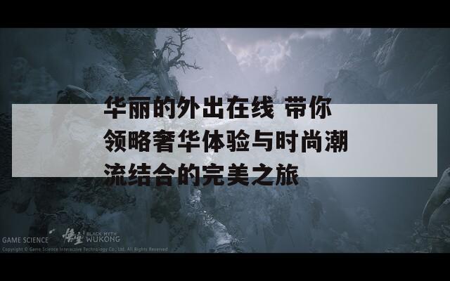 华丽的外出在线 带你领略奢华体验与时尚潮流结合的完美之旅