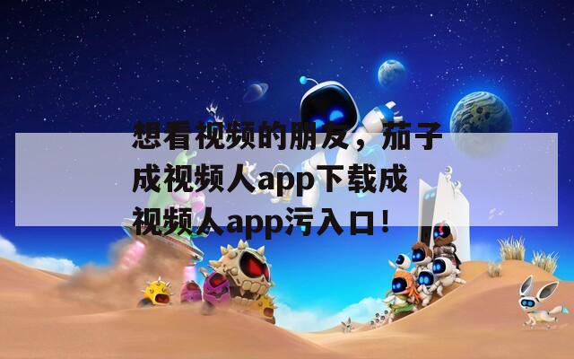 想看视频的朋友，茄子成视频人app下载成视频人app污入口！