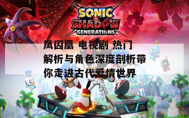 凤囚凰 电视剧 热门解析与角色深度剖析带你走进古代爱情世界