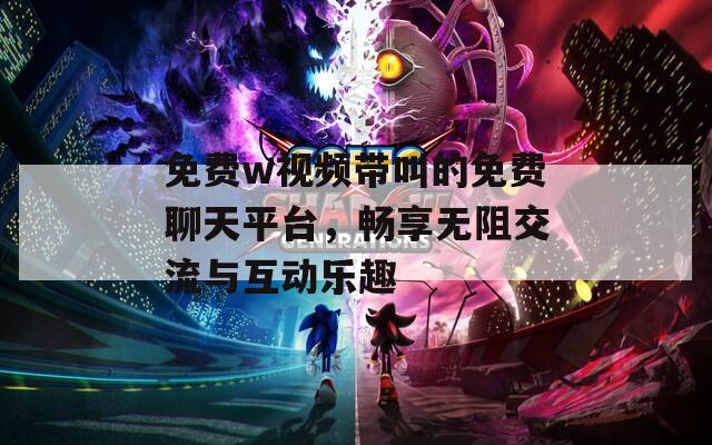 免费w视频带叫的免费聊天平台，畅享无阻交流与互动乐趣
