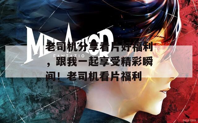 老司机分享看片好福利，跟我一起享受精彩瞬间！老司机看片福利