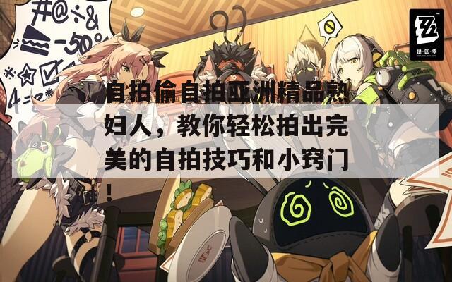 自拍偷自拍亚洲精品熟妇人，教你轻松拍出完美的自拍技巧和小窍门！