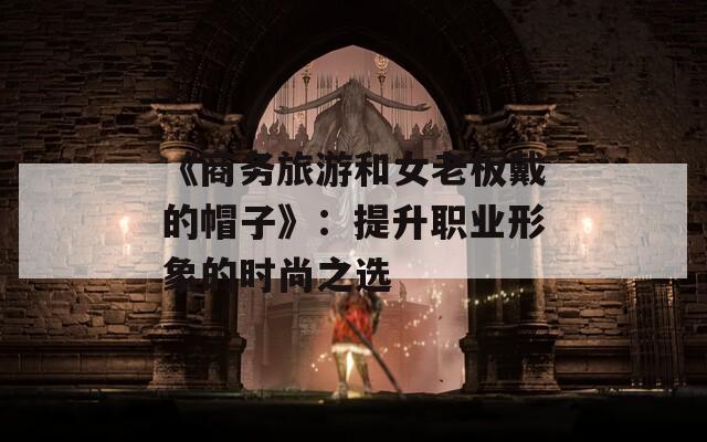 《商务旅游和女老板戴的帽子》：提升职业形象的时尚之选