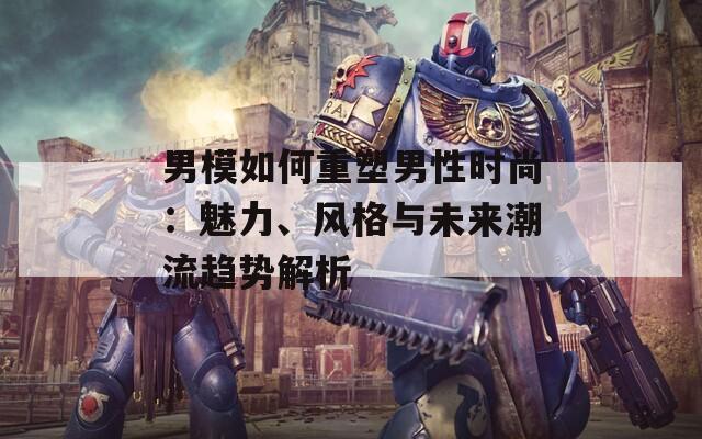 男模如何重塑男性时尚：魅力、风格与未来潮流趋势解析