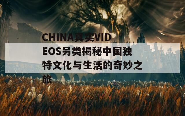 CHINA真实VIDEOS另类揭秘中国独特文化与生活的奇妙之旅