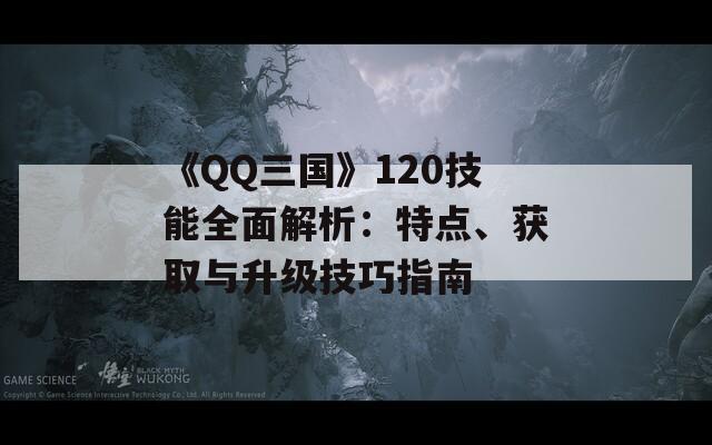 《QQ三国》120技能全面解析：特点、获取与升级技巧指南