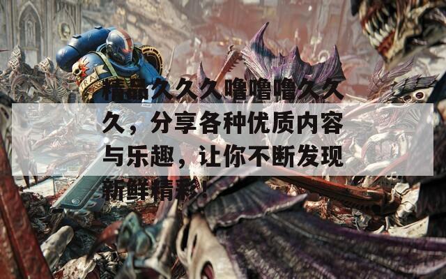 精品久久久噜噜噜久久久，分享各种优质内容与乐趣，让你不断发现新鲜精彩！