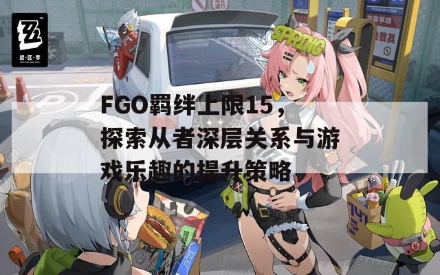 FGO羁绊上限15，探索从者深层关系与游戏乐趣的提升策略
