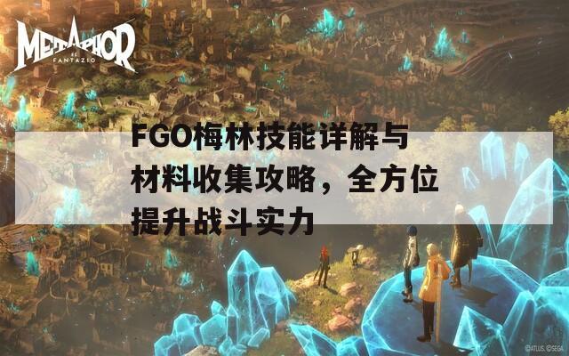 FGO梅林技能详解与材料收集攻略，全方位提升战斗实力
