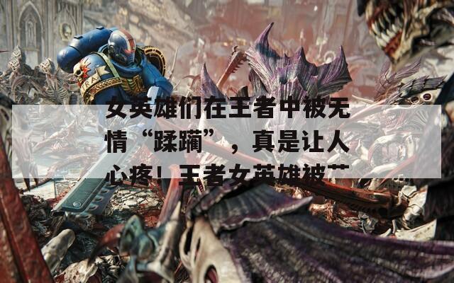 女英雄们在王者中被无情“蹂躏”，真是让人心疼！王者女英雄被艹