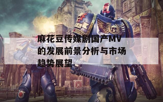 麻花豆传媒剧国产MV的发展前景分析与市场趋势展望