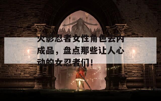 火影忍者女性角色去内成品，盘点那些让人心动的女忍者们！