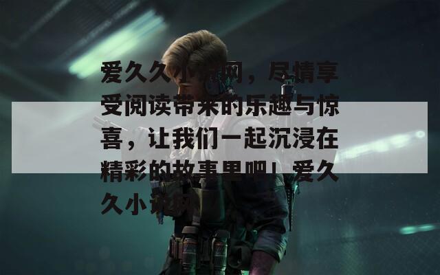 爱久久小说网，尽情享受阅读带来的乐趣与惊喜，让我们一起沉浸在精彩的故事里吧！爱久久小说网