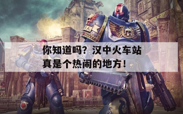 你知道吗？汉中火车站真是个热闹的地方！