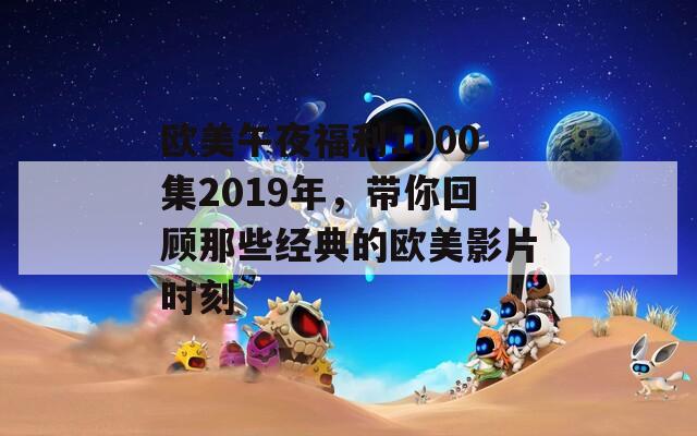 欧美午夜福利1000集2019年，带你回顾那些经典的欧美影片时刻