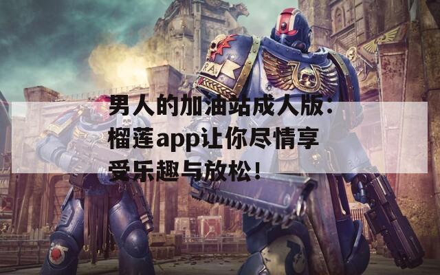 男人的加油站成人版：榴莲app让你尽情享受乐趣与放松！
