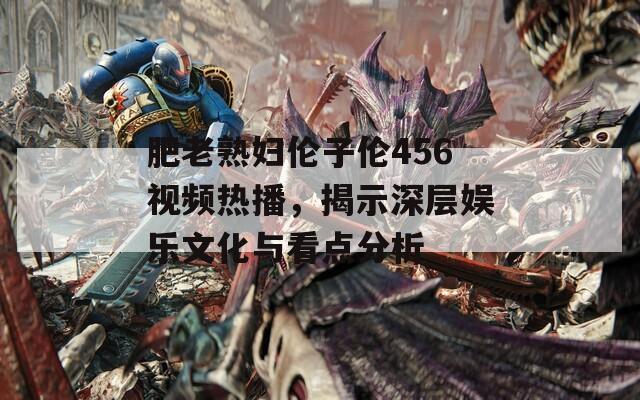 肥老熟妇伦子伦456视频热播，揭示深层娱乐文化与看点分析