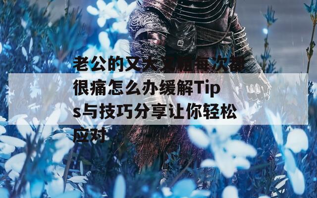 老公的又大又粗每次都很痛怎么办缓解Tips与技巧分享让你轻松应对