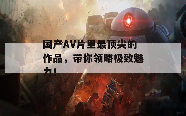 国产AV片里最顶尖的作品，带你领略极致魅力！  第1张