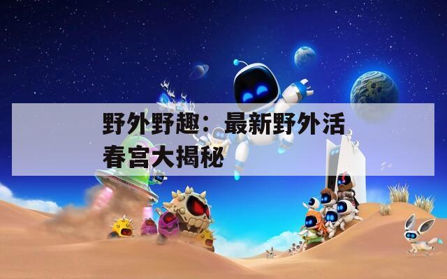 野外野趣：最新野外活春宫大揭秘  第1张