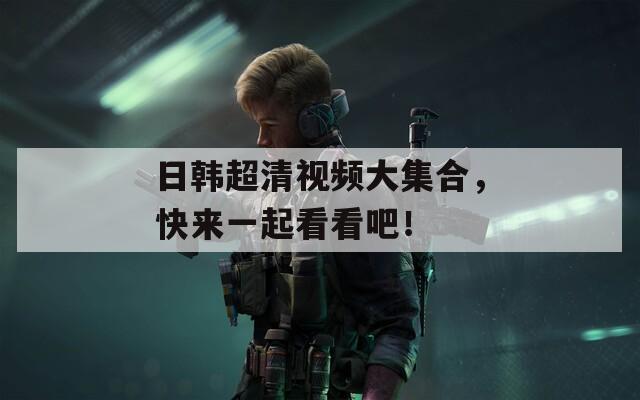 日韩超清视频大集合，快来一起看看吧！