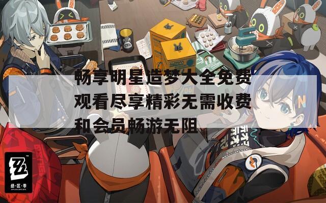 畅享明星造梦大全免费观看尽享精彩无需收费和会员畅游无阻