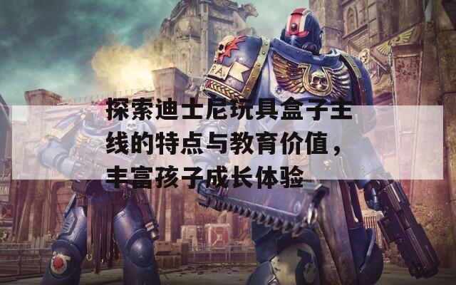 探索迪士尼玩具盒子主线的特点与教育价值，丰富孩子成长体验