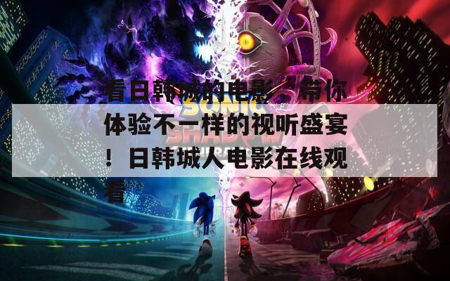 看日韩城的电影，带你体验不一样的视听盛宴！日韩城人电影在线观看