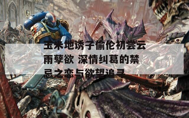 玉米地诱子偷伦初尝云雨孽欲 深情纠葛的禁忌之恋与欲望追寻