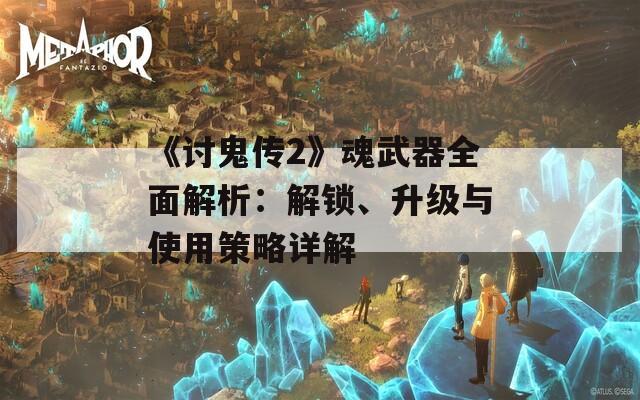 《讨鬼传2》魂武器全面解析：解锁、升级与使用策略详解