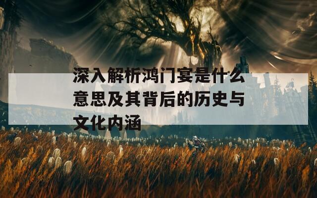 深入解析鸿门宴是什么意思及其背后的历史与文化内涵
