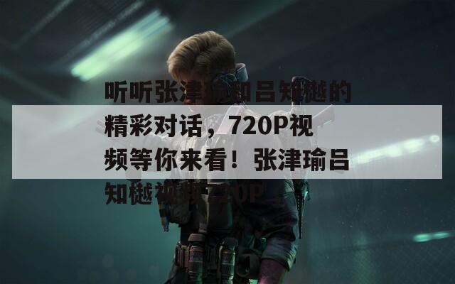 听听张津瑜和吕知樾的精彩对话，720P视频等你来看！张津瑜吕知樾视频720P